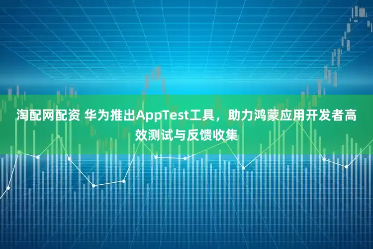 淘配网配资 华为推出AppTest工具，助力鸿蒙应用开发者高效测试与反馈收集