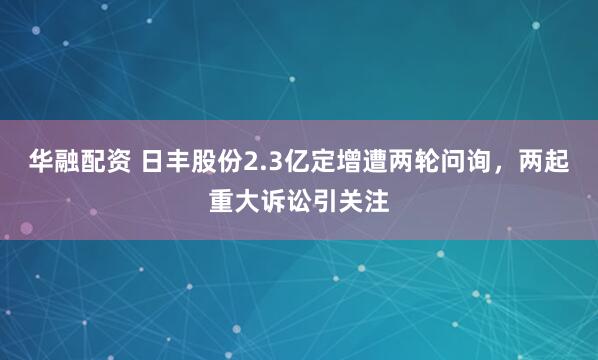 华融配资 日丰股份2.3亿定增遭两轮问询，两起重大诉讼引关注