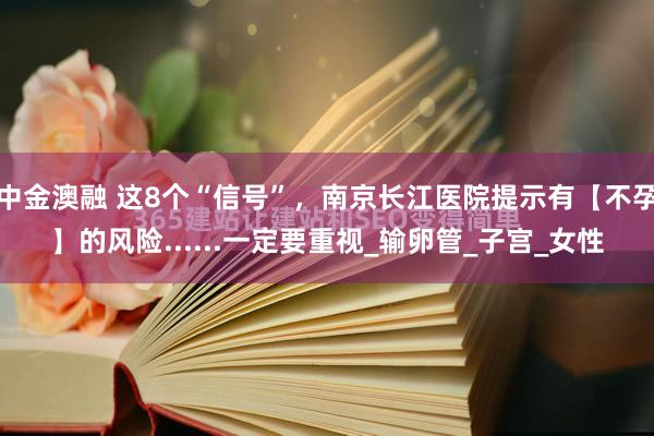 中金澳融 这8个“信号”，南京长江医院提示有【不孕】的风险......一定要重视_输卵管_子宫_女性