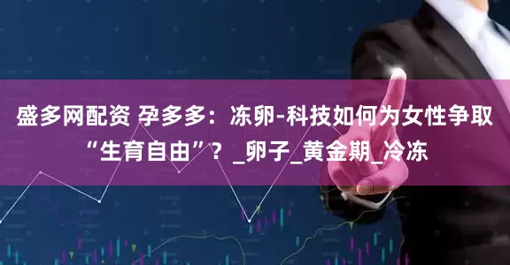 盛多网配资 孕多多：冻卵-科技如何为女性争取“生育自由”？_卵子_黄金期_冷冻