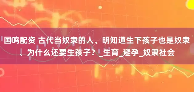 国鸣配资 古代当奴隶的人、明知道生下孩子也是奴隶、为什么还要生孩子？_生育_避孕_奴隶社会