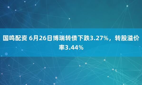 国鸣配资 6月26日博瑞转债下跌3.27%，转股溢价率3.44%