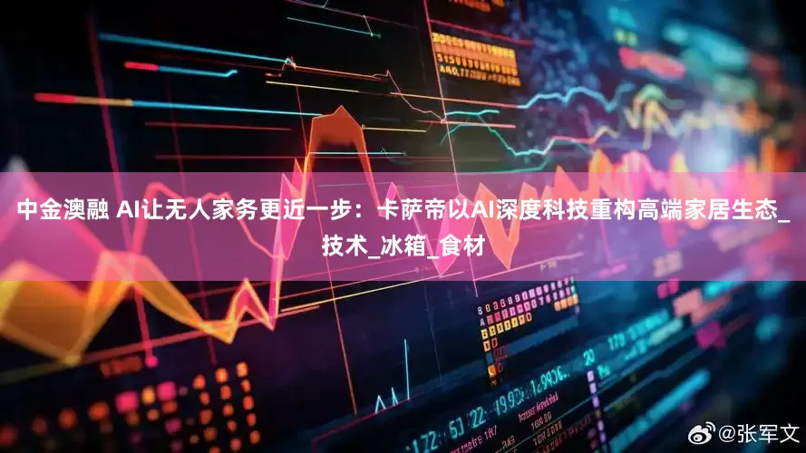 中金澳融 AI让无人家务更近一步：卡萨帝以AI深度科技重构高端家居生态_技术_冰箱_食材