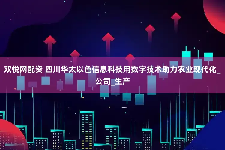 双悦网配资 四川华太以色信息科技用数字技术助力农业现代化_公司_生产