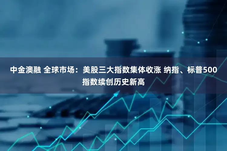 中金澳融 全球市场：美股三大指数集体收涨 纳指、标普500指数续创历史新高