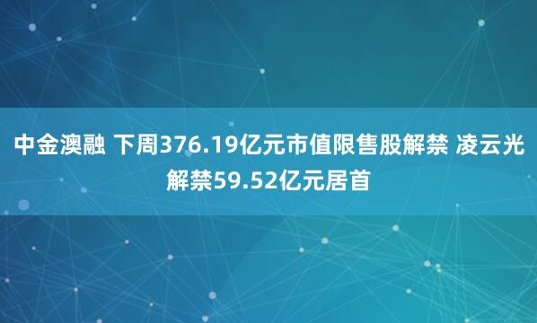中金澳融 下周376.19亿元市值限售股解禁 凌云光解禁59.52亿元居首