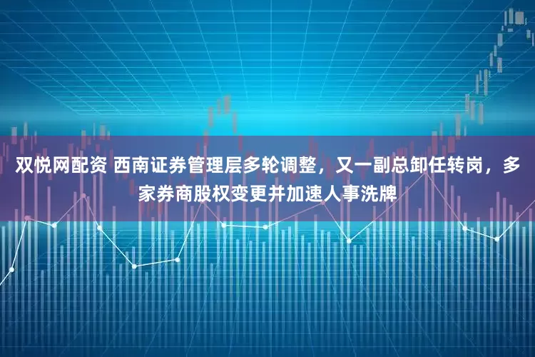 双悦网配资 西南证券管理层多轮调整，又一副总卸任转岗，多家券商股权变更并加速人事洗牌