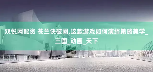双悦网配资 苍兰诀破圈,这款游戏如何演绎策略美学_三国_动画_天下