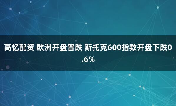 高忆配资 欧洲开盘普跌 斯托克600指数开盘下跌0.6%