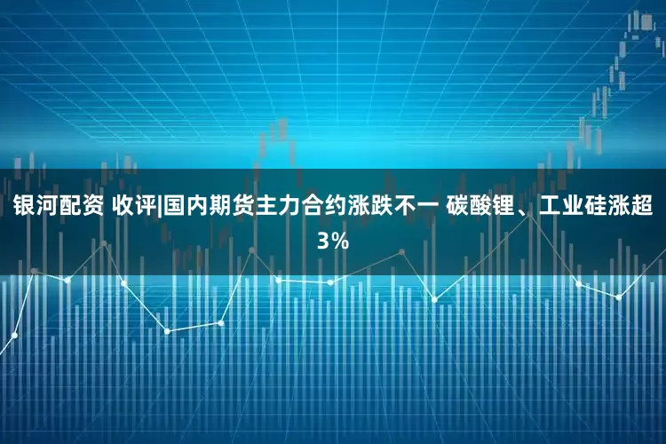 银河配资 收评|国内期货主力合约涨跌不一 碳酸锂、工业硅涨超3%