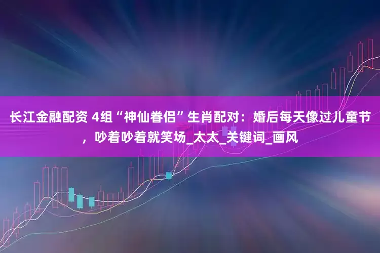 长江金融配资 4组“神仙眷侣”生肖配对：婚后每天像过儿童节，吵着吵着就笑场_太太_关键词_画风