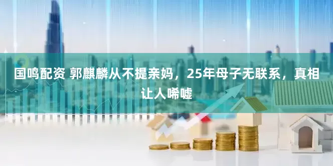 国鸣配资 郭麒麟从不提亲妈，25年母子无联系，真相让人唏嘘