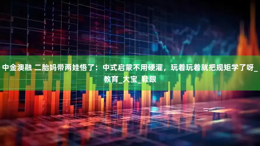 中金澳融 二胎妈带两娃悟了：中式启蒙不用硬灌，玩着玩着就把规矩学了呀_教育_大宝_鞋跟