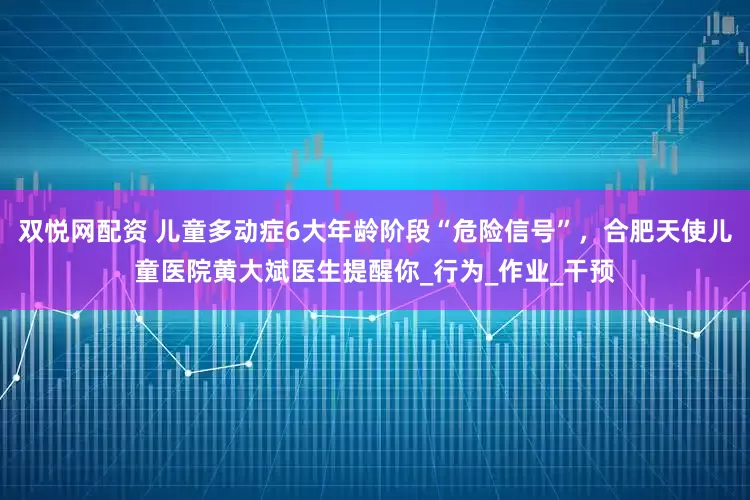 双悦网配资 儿童多动症6大年龄阶段“危险信号”，合肥天使儿童医院黄大斌医生提醒你_行为_作业_干预