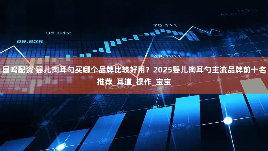 国鸣配资 婴儿掏耳勺买哪个品牌比较好用？2025婴儿掏耳勺主流品牌前十名推荐_耳道_操作_宝宝
