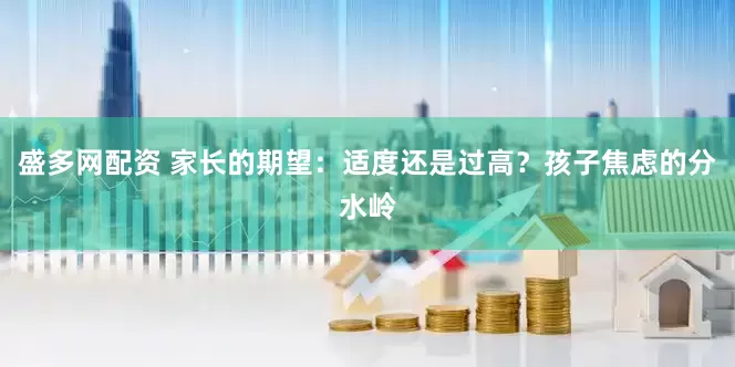 盛多网配资 家长的期望：适度还是过高？孩子焦虑的分水岭