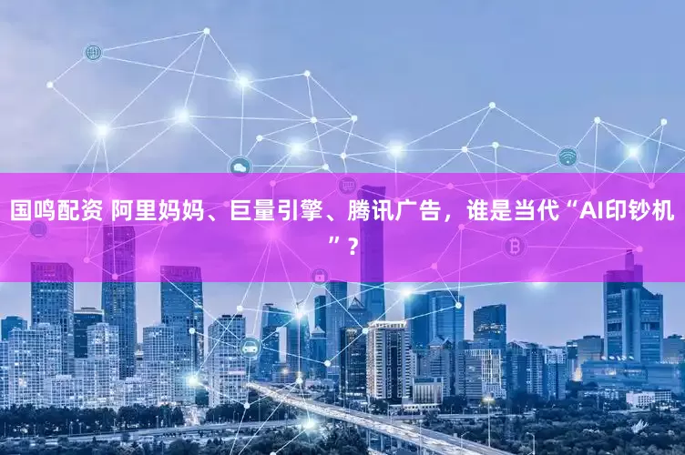 国鸣配资 阿里妈妈、巨量引擎、腾讯广告，谁是当代“AI印钞机”？